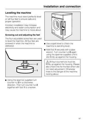 Page 47Levelling the machine
The machine must stand perfectly level
on all four feet to ensure safe and
proper operation.
Incorrect installation may increase
electricity and water consumption and
may cause the machine to move about.
Screwing out and adjusting the feet
The four adjustable screw feet are used
to level the machine. All four feet are
screwed in when the machine is
delivered.

Using the spanner supplied turn
counter nut2in a clockwise
direction. Then turn counter nut2
together with foot1to...