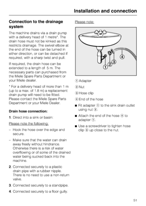 Page 51Connection to the drainage
system
The machine drains via a drain pump
with a delivery head of 1 metre*. The
drain hose must not be kinked as this
restricts drainage. The swivel elbow at
the end of the hose can be turned in
either direction, or can be detached if
required, with a sharp twist and pull.
If required, the drain hose can be
extended to a length of 5 m. The
necessary parts can purchased from
the Miele Spare Parts Department or
your Miele dealer.
* For a delivery head of more than 1 m
(up to a...