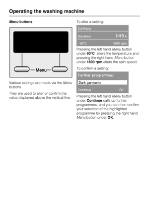 Page 12Menubuttons
Various settings are made via theMenu
buttons.
They are used to alter or confirm the
value displayed above the vertical line.To alter a setting:
Cottons
Duration:1:49h
60°C 1600 rpm
Pressing the left handMenubutton
under60°Calters the temperature and
pressing the right handMenubutton
under1600 rpmalters the spin speed.
To confirm a setting:
Further programmes
Dark garments
ContinueOK
Pressing the left handMenubutton
underContinuecalls up further
programmes, and you can then confirm
your...