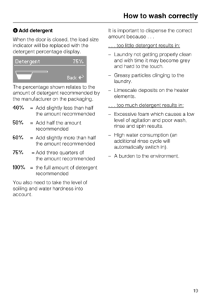 Page 19FAdd detergent
When the door is closed, the load size
indicator will be replaced with the
detergent percentage display.
Detergent 75%
ABackA
The percentage shown relates to the
amount of detergent recommended by
the manufacturer on the packaging.
40%= Add slightly less than half
the amount recommended
50%= Add half the amount
recommended
60%= Add slightly more than half
the amount recommended
75%= Add three quarters of
the amount recommended
100%= the full amount of detergent
recommended
You also need to...