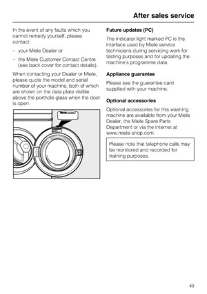 Page 49In the event of any faults which you
cannot remedy yourself, please
contact:
–your Miele Dealer or
–the Miele Customer Contact Centre
(see back cover for contact details).
When contacting your Dealer or Miele,
please quote the model and serial
number of your machine, both of which
are shown on the data plate visible
above the porthole glass when the door
is open.Future updates (PC)
The indicator light marked PC is the
interface used by Miele service
technicians during servicing work for
testing purposes...