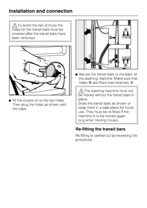 Page 54,To avoid the risk of injury the
holes for the transit bars must be
covered after the transit bars have
been removed.
^Fit the covers on to the two holes.
Then plug the holes as shown with
the caps.^Secure the transit bars to the back of
the washing machine. Make sure that
holesbare fitted over retainersa.
,The washing machine must not
be moved without the transit bars in
place.
Store the transit bars as shown or
keep them in a safe place for future
use. They must be re-fitted if the
machine is to be...