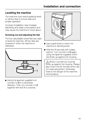 Page 55Levelling the machine
The machine must stand perfectly level
on all four feet to ensure safe and
proper operation.
Incorrect installation may increase
electricity and water consumption and
may cause the machine to move about.
Screwing out and adjusting the feet
The four adjustable screw feet are used
to level the machine. All four feet are
screwed in when the machine is
delivered.
^
Using the spanner supplied turn
counter nut2in a clockwise
direction. Then turn counter nut2
together with foot1to...