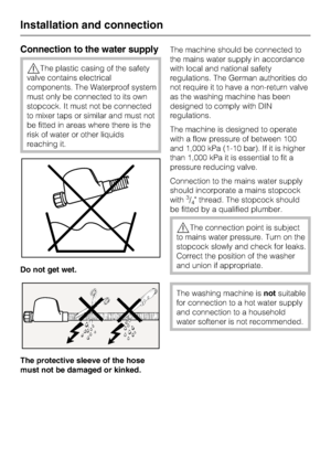 Page 58Connection to the water supply
,The plastic casing of the safety
valve contains electrical
components. The Waterproof system
must only be connected to its own
stopcock. It must not be connected
to mixer taps or similar and must not
be fitted in areas where there is the
risk of water or other liquids
reaching it.
Do not get wet.
The protective sleeve of the hose
must not be damaged or kinked.The machine should be connected to
the mains water supply in accordance
with local and national safety
regulations....