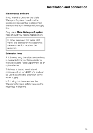 Page 59Maintenance and care
If you intend to unscrew the Miele
Waterproof system hose from the
stopcock it is essential to disconnect
the machine from the electricity supply
first.
Only use aMiele Waterproof system
hose should you need a replacement.
In order to protect the water inlet
valve, the dirt filter in the water inlet
valve connection must not be
removed.
Extension hose
A 1.5 metre long (metal) extension hose
is available from your Miele dealer or
the Miele Spare Parts Department as an
optional extra....
