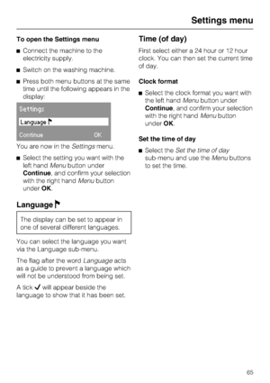 Page 65To open the Settings menu
^Connect the machine to the
electricity supply.
^Switch on the washing machine.
^Press both menu buttons at the same
time until the following appears in the
display:
Settings
Language!
ContinueOK
You are now in theSettingsmenu.
^Select the setting you want with the
left handMenubutton under
Continue, and confirm your selection
with the right handMenubutton
underOK.
LanguageF
The display can be set to appear in
one of several different languages.
You can select the language you...
