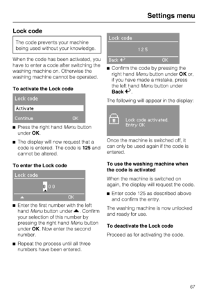 Page 67Lock code
The code prevents your machine
being used without your knowledge.
When the code has been activated, you
have to enter a code after switching the
washing machine on. Otherwise the
washing machine cannot be operated.
To activate the Lock code
Lock code
Activate
ContinueOK
^Press the right handMenubutton
underOK.
^The display will now request that a
code is entered. The code is125and
cannot be altered.
To enter the Lock code
Lock code
000
*
OK
^
Enter the first number with the left
handMenubutton...