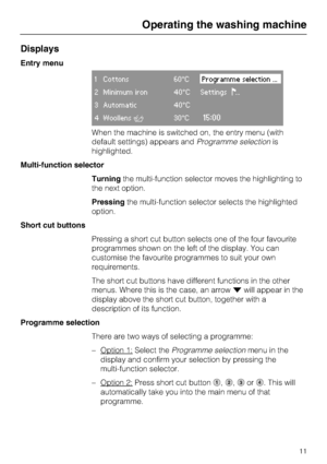 Page 11Displays
Entry menu
1 Cottons 60°CProgramme selection ...
2 Minimum iron 40°C Settings...
3 Automatic 40°C
4 WoollensH30°C15:00
When the machine is switched on, the entry menu (with
default settings) appears andProgramme selectionis
highlighted.
Multi-function selector
Turningthe multi-function selector moves the highlighting to
the next option.
Pressingthe multi-function selector selects the highlighted
option.
Short cut buttons
Pressing a short cut button selects one of the four favourite
programmes...