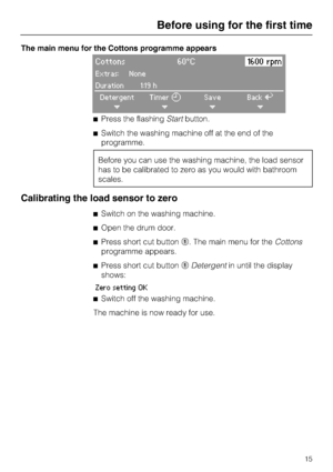 Page 15The main menu for the Cottons programme appears
Cottons 60°C1600 rpm
Extras: None
Duration 1:19 h
Detergent
+Timer
+Save
+BackA
+
Press the flashingStartbutton.
Switch the washing machine off at the end of the
programme.
Before you can use the washing machine, the load sensor
has to be calibrated to zero as you would with bathroom
scales.
Calibrating the load sensor to zero
Switch on the washing machine.
Open the drum door.
Press short cut button	. The main menu for theCottons
programme appears....