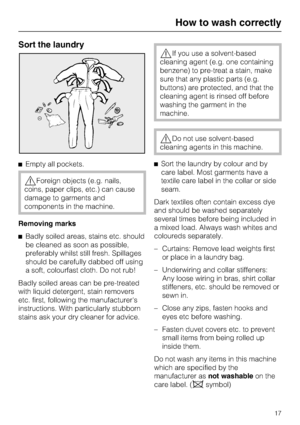 Page 17Sort the laundry
Empty all pockets.
Foreign objects (e.g. nails,
coins, paper clips, etc.) can cause
damage to garments and
components in the machine.
Removing marks
Badly soiled areas, stains etc. should
be cleaned as soon as possible,
preferably whilst still fresh. Spillages
should be carefully dabbed off using
a soft, colourfast cloth. Do not rub!
Badly soiled areas can be pre-treated
with liquid detergent, stain removers
etc. first, following the manufacturers
instructions. With particularly...