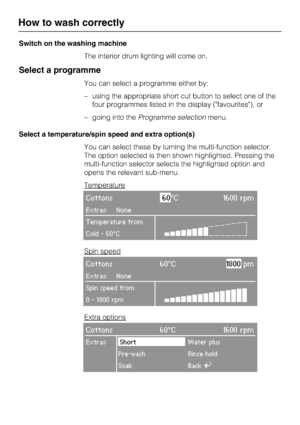 Page 18Switch on the washing machine
The interior drum lighting will come on.
Select a programme
You can select a programme either by:
–using the appropriate short cut button to select one of the
four programmes listed in the display (favourites), or
–going into theProgramme selectionmenu.
Select a temperature/spin speed and extra option(s)
You can select these by turning the multi-function selector.
The option selected is then shown highlighted. Pressing the
multi-function selector selects the highlighted...