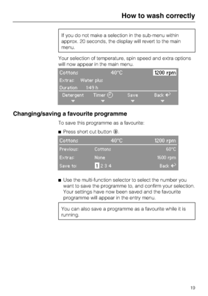 Page 19If you do not make a selection in the sub-menu within
approx. 20 seconds, the display will revert to the main
menu.
Your selection of temperature, spin speed and extra options
will now appear in the main menu.
Cottons 40°C1200 rpm
Extras: Water plus
Duration 1:49 h
Detergent
+Timer
+Save
+BackA
+
Changing/saving a favourite programme
To save this programme as a favourite:
Press short cut button.
Cottons 40°C 1200 rpm
Previous: Cottons60°C
Extras: None1600 rpm
Save to:1234BackA

Use the multi-function...