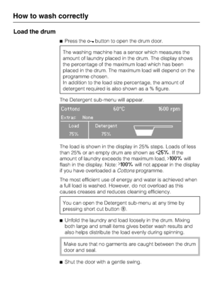 Page 20Load the drum
Press thebutton to open the drum door.
The washing machine has a sensor which measures the
amount of laundry placed in the drum. The display shows
the percentage of the maximum load which has been
placed in the drum. The maximum load will depend on the
programme chosen.
In addition to the load size percentage, the amount of
detergent required is also shown as a % figure.
The Detergent sub-menu will appear.
Cottons 60°C 1600 rpm
Extras: None
Load Detergent
75% 75%A
The load is shown in the...