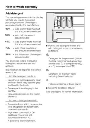 Page 22Add detergent
The percentage amounts in the display
will help you to add the correct
percentage amount of detergent
recommended by the manufacturer.
40%= Add slightly less than half
the amount recommended
50%= Add half the amount
recommended
60%= Add slightly more than half
the amount recommended
75%= Add three quarters of
the amount recommended
100%= the full amount of detergent
recommended
You also need to take the level of
soiling and water hardness into
account.
It is important to dispense the...