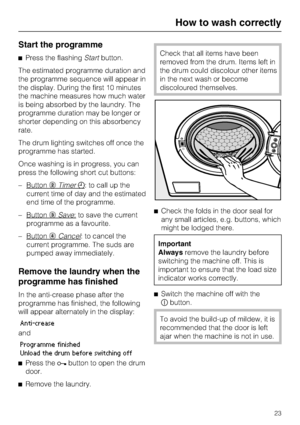 Page 23Start the programme
Press the flashingStartbutton.
The estimated programme duration and
the programme sequence will appear in
the display. During the first 10 minutes
the machine measures how much water
is being absorbed by the laundry. The
programme duration may be longer or
shorter depending on this absorbency
rate.
The drum lighting switches off once the
programme has started.
Once washing is in progress, you can
press the following short cut buttons:
– Button

Timer: to call up the
current time of...