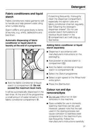 Page 37Fabric conditioners and liquid
starch
Fabric conditioners make garments soft
to handle and help prevent static cling
when tumble drying.
Starch stiffens and gives body to items
of laundry, e.g. shirts, tablecloths and
bed linen.
Automatic dispensing of fabric
conditioner or liquid starch to
laundry at the end of a programme

Add the fabric conditioner or liquid
starch to compartment.Do not
exceed the maximum level mark.
It will be automatically dispensed in the
last rinse. At the end of the programme
a...