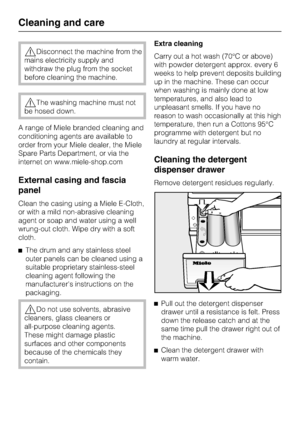 Page 38Disconnect the machine from the
mains electricity supply and
withdraw the plug from the socket
before cleaning the machine.
The washing machine must not
be hosed down.
A range of Miele branded cleaning and
conditioning agents are available to
order from your Miele dealer, the Miele
Spare Parts Department, or via the
internet on www.miele-shop.com
External casing and fascia
panel
Clean the casing using a Miele E-Cloth,
or with a mild non-abrasive cleaning
agent or soap and water using a well
wrung-out...