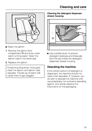 Page 39Clean the siphon.
1. Remove the siphon from
compartmentand rinse under
warm running water. Clean the
siphon tube in the same way.
2. Replace the siphon.
If starching frequently, thoroughly
clean the siphon and siphon tube
regularly. A build-up of starch will
cause them to get clogged.Cleaning the detergent dispenser
drawer housing
Use a bottle brush to remove
detergent residues and limescale
from the jets inside the detergent
dispenser drawer housing.Descaling the machine
If the correct amount of...