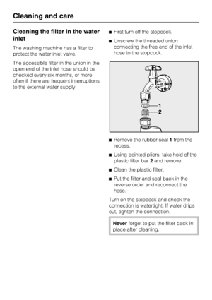 Page 40Cleaning the filter in the water
inlet
The washing machine has a filter to
protect the water inlet valve.
The accessible filter in the union in the
open end of the inlet hose should be
checked every six months, or more
often if there are frequent interruptions
to the external water supply.First turn off the stopcock.
Unscrew the threaded union
connecting the free end of the inlet
hose to the stopcock.
Remove the rubber seal1from the
recess.
Using pointed pliers, take hold of the
plastic filter...