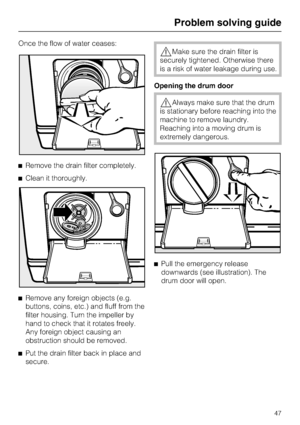 Page 47Once the flow of water ceases:
Remove the drain filter completely.
Clean it thoroughly.

Remove any foreign objects (e.g.
buttons, coins, etc.) and fluff from the
filter housing. Turn the impeller by
hand to check that it rotates freely.
Any foreign object causing an
obstruction should be removed.

Put the drain filter back in place and
secure.
Make sure the drain filter is
securely tightened. Otherwise there
is a risk of water leakage during use.
Opening the drum door
Always make sure that the...