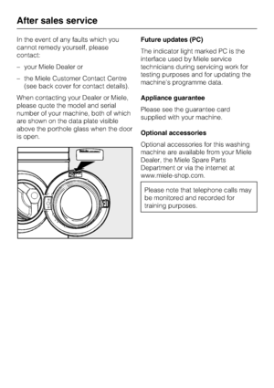 Page 48In the event of any faults which you
cannot remedy yourself, please
contact:
–your Miele Dealer or
–the Miele Customer Contact Centre
(see back cover for contact details).
When contacting your Dealer or Miele,
please quote the model and serial
number of your machine, both of which
are shown on the data plate visible
above the porthole glass when the door
is open.Future updates (PC)
The indicator light marked PC is the
interface used by Miele service
technicians during servicing work for
testing purposes...