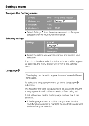 Page 64To open the Settings menu
1 Cottons 60°C Programme selection ...
2 Minimum iron 40°CSettings...
3 Automatic 40°C
4 WoollensH30°C15:00
SelectSettingsfrom the entry menu and confirm your
selection with the multi-function selector.
Selecting settings
SettingsBackA
Language
Time of day...
Water plus
Select the setting you want to change, and confirm your
selection.
If you do not make a selection in the sub-menu within approx.
20 seconds, the menu display will revert to theSettings
menu.
Language
The...