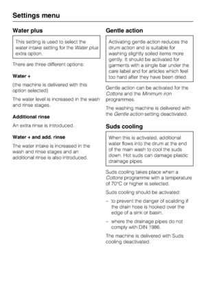 Page 66Water plus
This setting is used to select the
water intake setting for theWater plus
extra option.
There are three different options:
Water +
(the machine is delivered with this
option selected)
The water level is increased in the wash
and rinse stages.
Additional rinse
An extra rinse is introduced.
Water + and add. rinse
The water intake is increased in the
wash and rinse stages and an
additional rinse is also introduced.
Gentle action
Activating gentle action reduces the
drum action and is suitable...