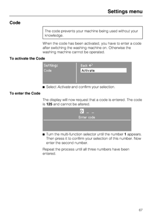 Page 67Code
The code prevents your machine being used without your
knowledge.
When the code has been activated, you have to enter a code
after switching the washing machine on. Otherwise the
washing machine cannot be operated.
To activate the Code
SettingsBackA
CodeActivate
SelectActivateand confirm your selection.
To enter the Code
The display will now request that a code is entered. The code
is125and cannot be altered.
0__
Enter code

Turn the multi-function selector until the number1appears.
Then press it...