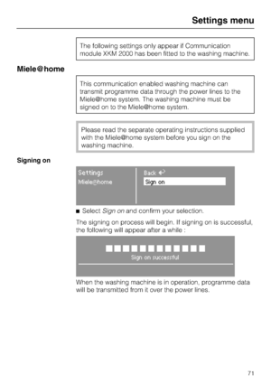 Page 71The following settings only appear if Communication
module XKM 2000 has been fitted to the washing machine.
Mielehome
This communication enabled washing machine can
transmit programme data through the power lines to the
Miele	home system. The washing machine must be
signed on to the Miele	home system.
Please read the separate operating instructions supplied
with the Miele	home system before you sign on the
washing machine.
Signing on
SettingsBackA
MieleqhomeSign on
SelectSign onand confirm your...