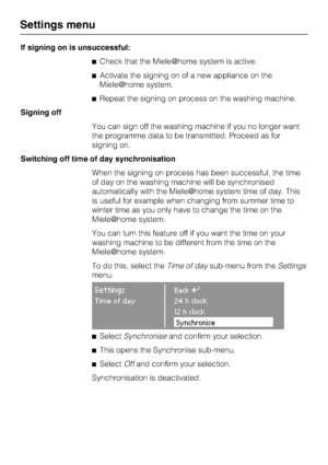 Page 72If signing on is unsuccessful:
Check that the Miele	home system is active.
Activate the signing on of a new appliance on the
Miele	home system.
Repeat the signing on process on the washing machine.
Signing off
You can sign off the washing machine if you no longer want
the programme data to be transmitted. Proceed as for
signing on.
Switching off time of day synchronisation
When the signing on process has been successful, the time
of day on the washing machine will be synchronised
automatically with...