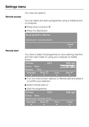 Page 74You have two options:
Remote access
You can select and start a programme using a mobile phone
or computer.
Press short cut button	.
Press theStartbutton.
No programme selected
Waiting for remote start ...
Cancel
+
Remote start
You have to select the programme on your washing machine
and then start it later on using your computer or mobile
phone.
Cottons 60°C 1600 rpm
Extras: NoneRemote start: off
Duration 1:19 h
Detergent
+Timer
+Save
+BackA
+

Turn the multi-function selector toRemote startand press...