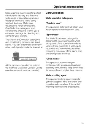 Page 75Miele washing machines offer perfect
care for your laundry and feature a
wide range of special programmes
designed to suit the fabric being
washed. And now Miele have
developed a range of specialist
CareCollection detergents and
conditioning products to offer you a
complete package for cleaning and
caring for your laundry.
The Miele CareCollection detergents
and conditioning products are listed
below. You can order these and many
other useful products via the internet at:
All the products can also be...