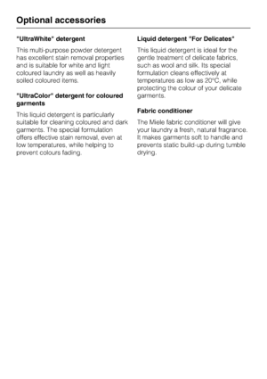 Page 76UltraWhite detergent
This multi-purpose powder detergent
has excellent stain removal properties
and is suitable for white and light
coloured laundry as well as heavily
soiled coloured items.
UltraColor detergent for coloured
garments
This liquid detergent is particularly
suitable for cleaning coloured and dark
garments. The special formulation
offers effective stain removal, even at
low temperatures, while helping to
prevent colours fading.Liquid detergent For Delicates
This liquid detergent is ideal for...
