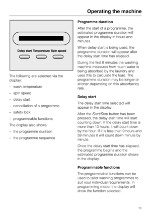 Page 11The following are selected via the
display:
– wash temperature
– spin speed
– delay start
– cancellation of a programme
– safety lock
– programmable functions
The display also shows:
–
the programme duration
–
the programme sequenceProgramme duration
After the start of a programme, the
estimated programme duration will
appear in the display in hours and
minutes.
When delay start is being used, the
programme duration will appear after
the delay start time has elapsed.
During the first 8 minutes the...