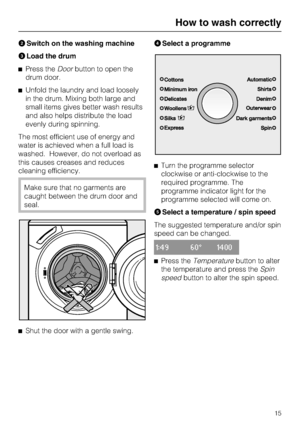 Page 15
Switch on the washing machine
Load the drum
Press theDoorbutton to open the
drum door.
Unfold the laundry and load loosely
in the drum. Mixing both large and
small items gives better wash results
and also helps distribute the load
evenly during spinning.
The most efficient use of energy and
water is achieved when a full load is
washed. However, do not overload as
this causes creases and reduces
cleaning efficiency.
Make sure that no garments are
caught between the drum door and
seal.

Shut the door...