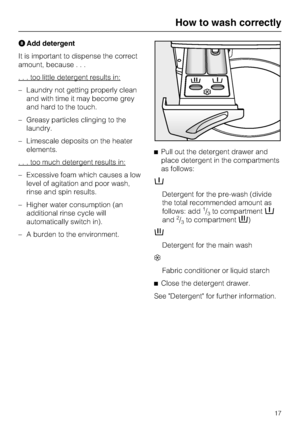 Page 17Add detergent
It is important to dispense the correct
amount, because...
. . . too little detergent results in:
–Laundry not getting properly clean
and with time it may become grey
and hard to the touch.
–Greasy particles clinging to the
laundry.
–Limescale deposits on the heater
elements.
. . . too much detergent results in:
– Excessive foam which causes a low
level of agitation and poor wash,
rinse and spin results.
– Higher water consumption (an
additional rinse cycle will
automatically switch in).
–...