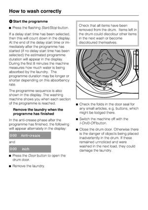 Page 18Start the programme
Press the flashingStart/Stopbutton.
If a delay start time has been selected,
then this will count down in the display.
At the end of the delay start time or im
-
mediately after the programme has
started (if no delay start time has been
selected) the estimated programme
duration will appear in the display.
During the first 8 minutes the machine
measures how much water is being
absorbed by the laundry. The
programme duration may be longer or
shorter depending on this absorbency...