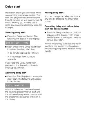 Page 20Delay start allows you to choose when
you want the programme to start. The
start of a programme can be delayed
from 30 minutes up to a maximum of 24
hours, allowing you to make use of
night-time economy electricity rates, for
example.
Selecting delay start
Press theDelay startbutton. The
following will appear in the display:
0:3060° 1400
Each press on theDelay startbutton
increases the delay start time:
– in 30 minute steps up to 10 hours,
– in 1 hour steps from 10 hours
upwards.
If you keep theDelay...