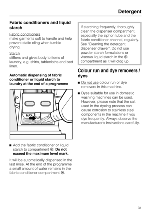 Page 31Fabric conditioners and liquid
starch
Fabric conditioners
make garments soft to handle and help
prevent static cling when tumble
drying.
Starch
stiffens and gives body to items of
laundry, e.g. shirts, tablecloths and bed
linen.
Automatic dispensing of fabric
conditioner or liquid starch to
laundry at the end of a programme

Add the fabric conditioner or liquid
starch to compartment.Do not
exceed the maximum level mark.
It will be automatically dispensed in the
last rinse. At the end of the programme
a...