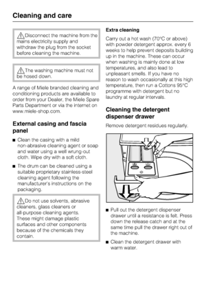 Page 32Disconnect the machine from the
mains electricity supply and
withdraw the plug from the socket
before cleaning the machine.
The washing machine must not
be hosed down.
A range of Miele branded cleaning and
conditioning products are available to
order from your Dealer, the Miele Spare
Parts Department or via the internet on
www.miele-shop.com.
External casing and fascia
panel
Clean the casing with a mild
non-abrasive cleaning agent or soap
and water using a well wrung-out
cloth. Wipe dry with a soft...