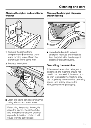 Page 33Cleaning the siphon and conditioner
channel
1. Remove the siphon from
compartmentand rinse under
warm running water. Clean the
siphon tube in the same way.
2. Replace the siphon.

Clean the fabric conditioner channel
using a brush and warm water.
If starching frequently, thoroughly
clean the siphon, the siphon tube
and the fabric conditioner channel
regularly. A build-up of starch will
cause them to get clogged.Cleaning the detergent dispenser
drawer housing
Use a bottle brush to remove
detergent...