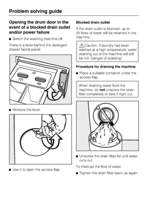 Page 40Opening the drum door in the
event of a blocked drain outlet
and/or power failure
Switch the washing machine off.
There is a lever behind the detergent
drawer fascia panel.
Remove the lever.

Use it to open the access flap.Blocked drain outlet
If the drain outlet is blocked, up to
25 litres of water will be retained in the
machine.
Caution: if laundry has been
washed at a high temperature, water
draining out of the machine will still
be hot. Danger of scalding!
Procedure for draining the machine...