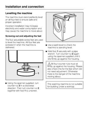 Page 48Levelling the machine
The machine must stand perfectly level
on all four feet to ensure safe and
proper operation.
Incorrect installation may increase
electricity and water consumption and
may cause the machine to move about.
Screwing out and adjusting the feet
The four adjustable screw feet are used
to level the machine. All four feet are
screwed in when the machine is
delivered.

Using the spanner supplied, turn
counter nut2in a clockwise
direction. Then turn counter nut2
together with foot1to...