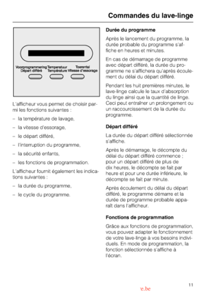 Page 11Lafficheur vous permet de choisir par
-
mi les fonctions suivantes :
– la température de lavage,
– la vitesse dessorage,
– le départ différé,
– linterruption du programme,
– la sécurité enfants,
– les fonctions de programmation.
Lafficheur fournit également les indica-
tions suivantes :
–
la durée du programme,
–
le cycle du programme.Durée du programme
Après le lancement du programme, la
durée probable du programme saf
-
fiche en heures et minutes.
En cas de démarrage de programme
avec départ différé,...