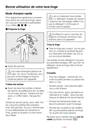 Page 14Mode demploi rapide
Pour apprendre rapidement comment
vous servir de votre lave-linge, repor
-
tez-vous aux instructions précédées
dun chiffre (A,B,C...).
APréparez le linge
^Videz les poches.
,Les corps étrangers (pièces de
monnaie, vis, clous, trombones, etc.)
peuvent endommager le linge et
certaines pièces de lappareil.
Traitez les taches
^
Avant de laver les textiles, enlevez
les taches de préférence tant quelles
ne sont pas sèches. Tamponnez-les
avec un chiffon blanc. Ne pas frot-
ter !
Certaines...