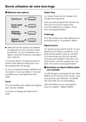 Page 16FSélection des options
^Sélectionnez les options souhaitées
en appuyant sur les touches corres-
pondantes. Si vous choisissez une
option, le témoin lumineux correspon-
dant sallume.
Toutes les options ne peuvent pas for-
cément être sélectionnées avec tous
les programmes de lavage.
Si vous ne parvenez pas à sélectionner
une option, cest que celle-ci nest pas
autorisée pour le programme de la-
vage.
Court
Pour les textiles avec salissures légères
sans taches visibles.
La durée du lavage principal est ré-...