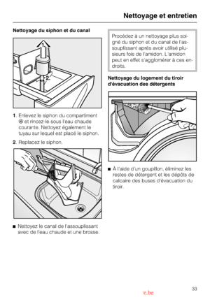 Page 33Nettoyage du siphon et du canal
1. Enlevez le siphon du compartiment
§et rincez-le sous leau chaude
courante. Nettoyez également le
tuyau sur lequel est placé le siphon.
2. Replacez le siphon.
^
Nettoyez le canal de lassouplissant
avec de leau chaude et une brosse.
Procédez à un nettoyage plus soi
-
gné du siphon et du canal de las
-
souplissant après avoir utilisé plu
-
sieurs fois de lamidon. Lamidon
peut en effet sagglomérer à ces en
-
droits.
Nettoyage du logement du tiroir
dévacuation des...