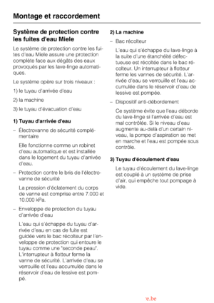 Page 50Système de protection contre
les fuites deau Miele
Le système de protection contre les fui
-
tes deau Miele assure une protection
complète face aux dégâts des eaux
provoqués par les lave-linge automati
-
ques.
Le système opère sur trois niveaux :
1) le tuyau darrivée deau
2) la machine
3) le tuyau dévacuation deau
1) Tuyau darrivée deau
– Électrovanne de sécurité complé-
mentaire
Elle fonctionne comme un robinet
deau automatique et est installée
dans le logement du tuyau darrivée
deau.
– Protection...