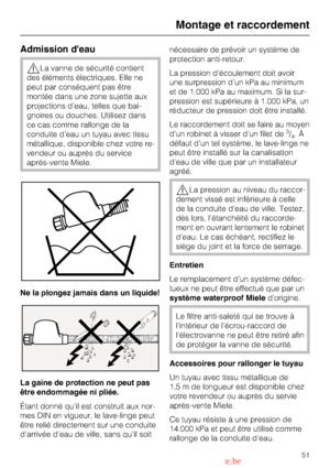 Page 51Admission deau
,La vanne de sécurité contient
des éléments électriques. Elle ne
peut par conséquent pas être
montée dans une zone sujette aux
projections deau, telles que bai
-
gnoires ou douches. Utilisez dans
ce cas comme rallonge de la
conduite deau un tuyau avec tissu
métallique, disponible chez votre re
-
vendeur ou auprès du service
après-vente Miele.
Ne la plongez jamais dans un liquide!
La gaine de protection ne peut pas
être endommagée ni pliée.
Étant donné quil est construit aux nor-
mes DIN en...