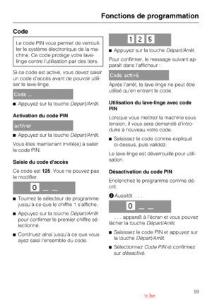 Page 59Code
Le code PIN vous permet de verrouil
-
ler le système électronique de la ma
-
chine. Ce code protège votre lave-
linge contre lutilisation par des tiers.
Si ce code est activé, vous devez saisir
un code daccès avant de pouvoir utili
-
ser le lave-linge.
Code ...
^Appuyez sur la toucheDépart/Arrêt.
Activation du code PIN
activer
^Appuyez sur la toucheDépart/Arrêt.
Vous êtes maintenant invité(e) à saisir
le code PIN.
Saisie du code daccès
Ce code est125. Vous ne pouvez pas
le modifier.
O__ __
^
Tournez...